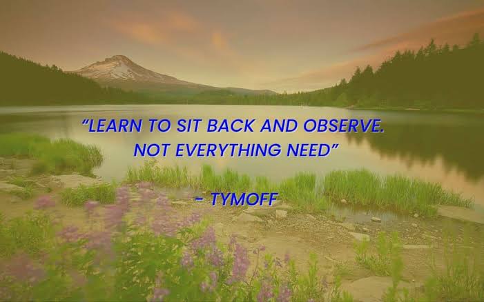 learn to sit back and observe. not everything need - tymoff